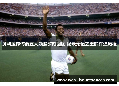 贝利足球传奇五大巅峰时刻回顾 揭示永恒之王的辉煌历程