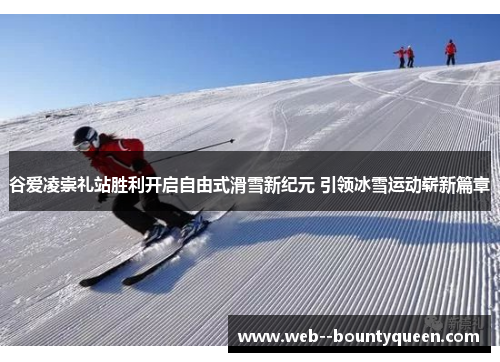 谷爱凌崇礼站胜利开启自由式滑雪新纪元 引领冰雪运动崭新篇章