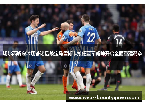 切尔西解雇波切蒂诺后敲定马雷斯卡接任蓝军新帅开启全面重建篇章