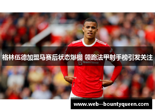 格林伍德加盟马赛后状态爆棚 领跑法甲射手榜引发关注