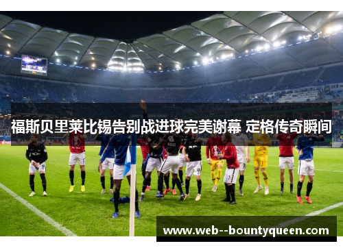 福斯贝里莱比锡告别战进球完美谢幕 定格传奇瞬间
